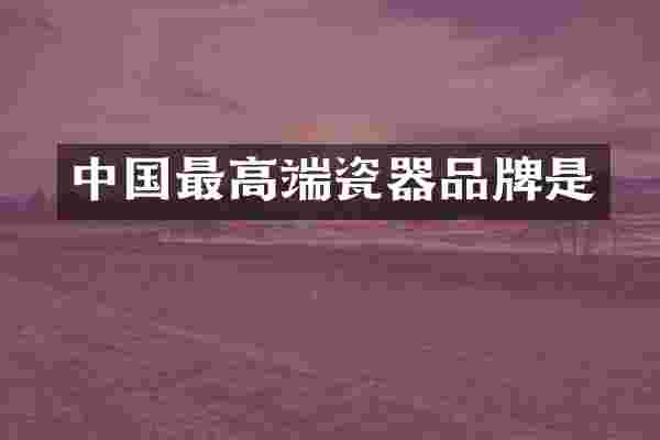 中国最高端瓷器品牌是