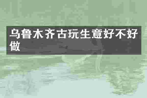 乌鲁木齐古玩生意好不好做