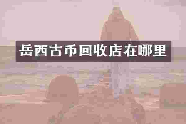 岳西古币回收店在哪里