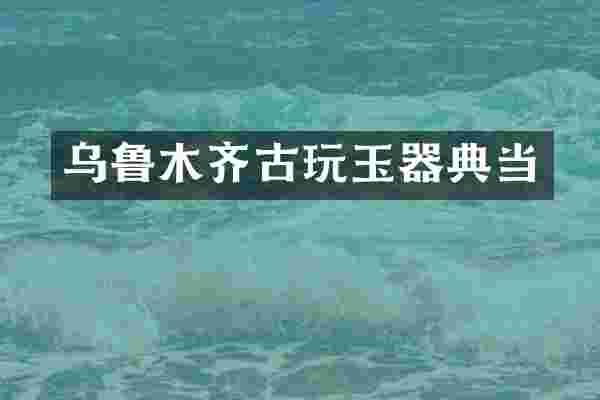 乌鲁木齐古玩玉器典当