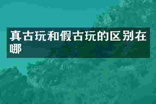真古玩和假古玩的区别在哪