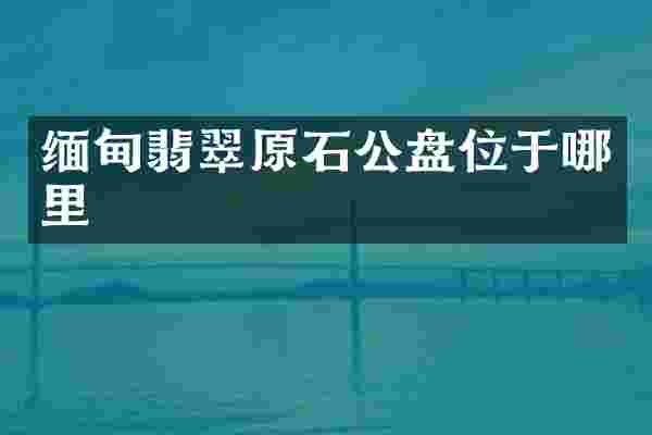 缅甸翡翠原石公盘位于哪里