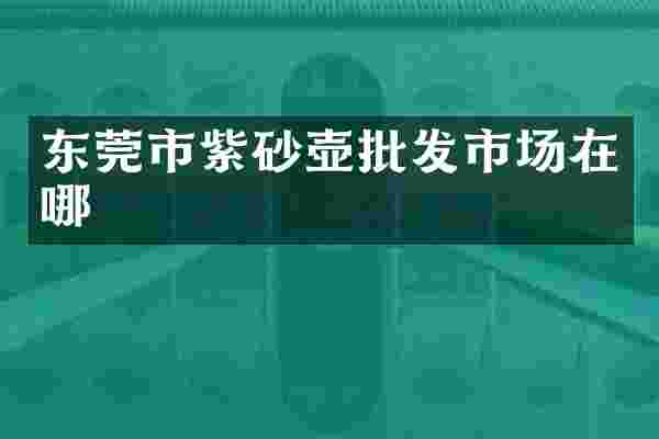 东莞市紫砂壶批发市场在哪