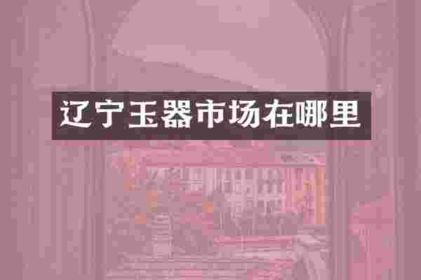 辽宁玉器市场在哪里
