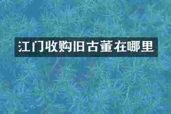 江门收购旧古董在哪里