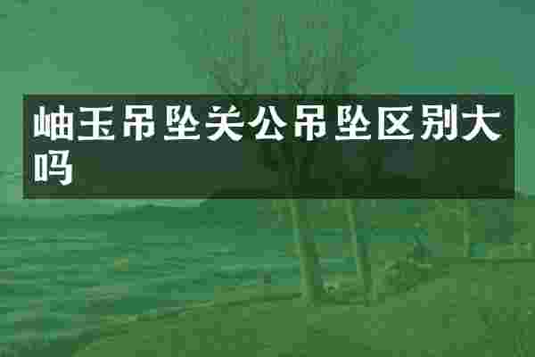 岫玉吊坠关公吊坠区别大吗