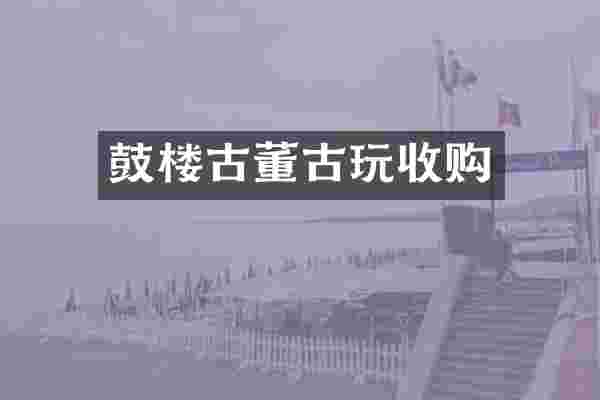 鼓楼古董古玩收购