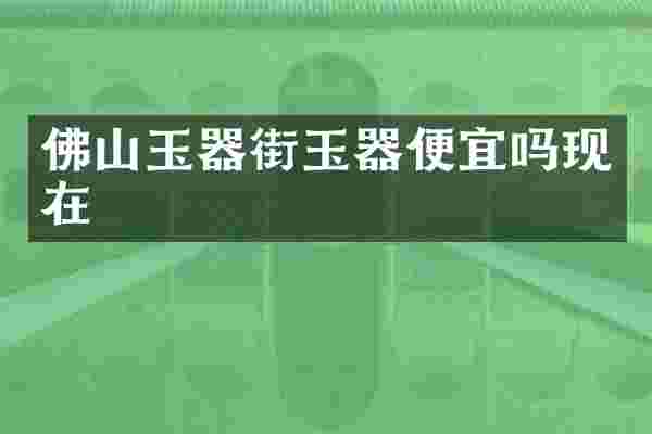 佛山玉器街玉器便宜吗现在