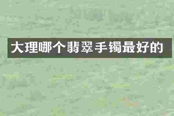 大理哪个翡翠手镯最好的