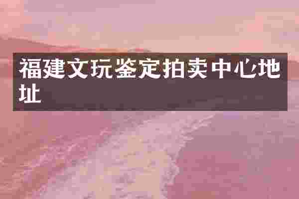 福建文玩鉴定拍卖中心地址