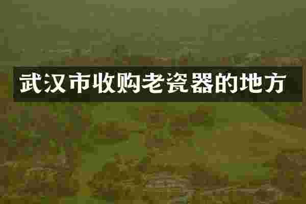 武汉市收购老瓷器的地方