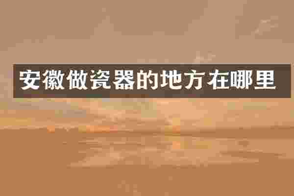 安徽做瓷器的地方在哪里