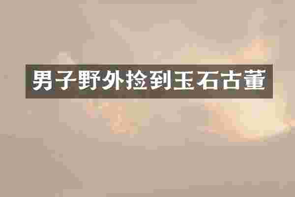 男子野外捡到玉石古董