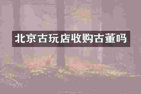 北京古玩店收购古董吗
