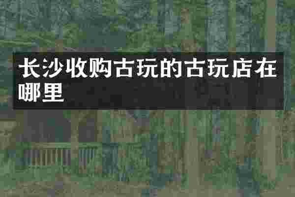 长沙收购古玩的古玩店在哪里