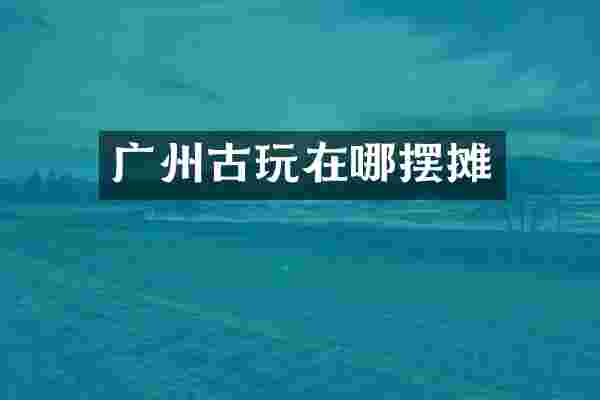 广州古玩在哪摆摊