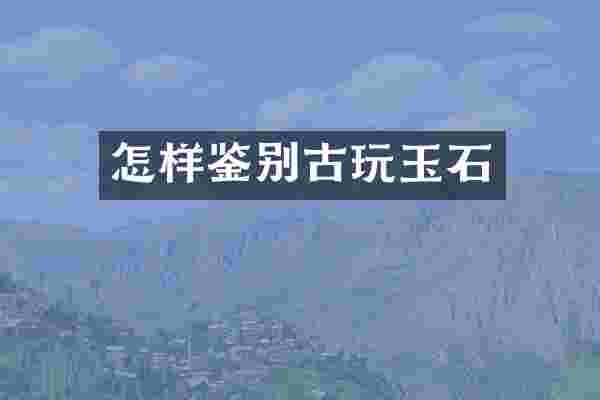 怎样鉴别古玩玉石