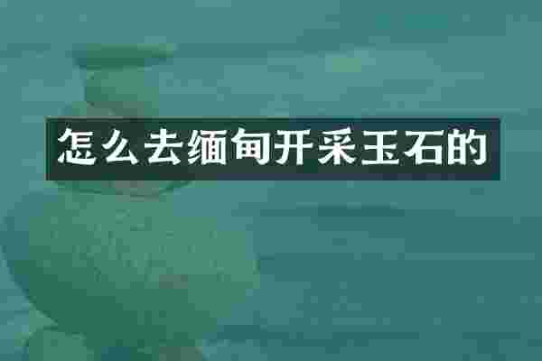怎么去缅甸开采玉石的