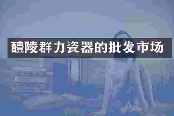 醴陵群力瓷器的批发市场