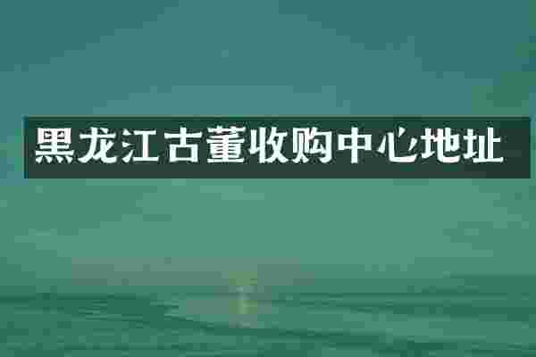 黑龙江古董收购中心地址