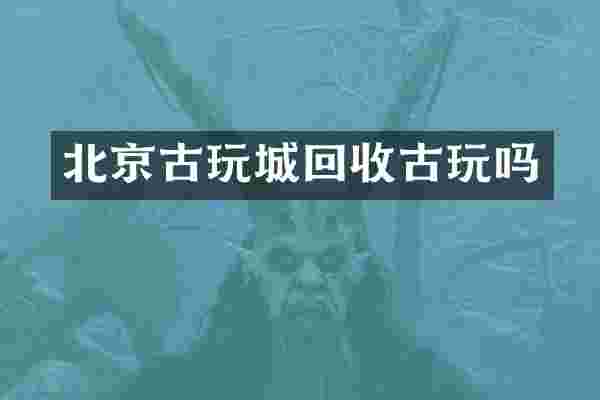 北京古玩城回收古玩吗