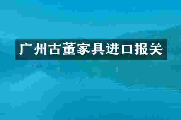 广州古董家具进口报关