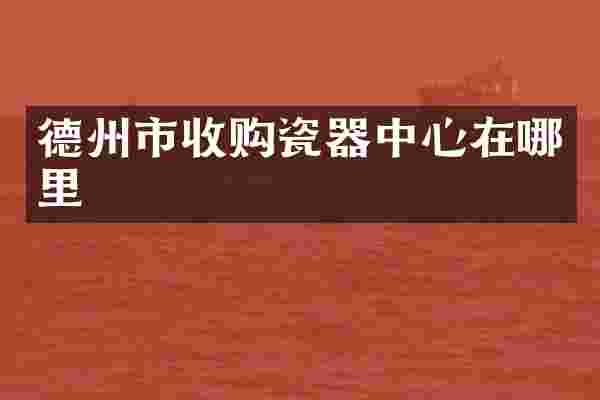 德州市收购瓷器中心在哪里