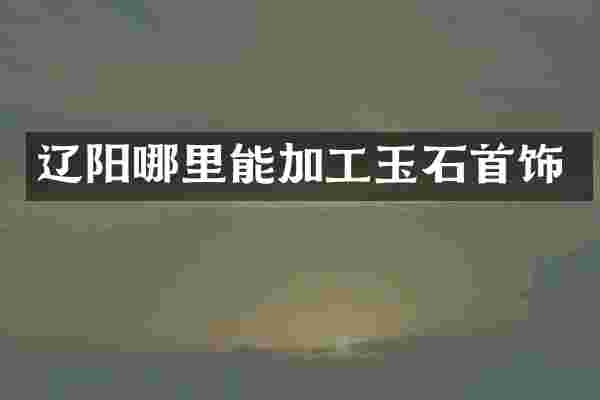 辽阳哪里能加工玉石首饰