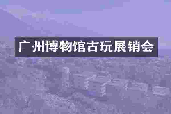 广州博物馆古玩展销会