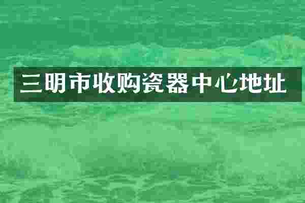 三明市收购瓷器中心地址