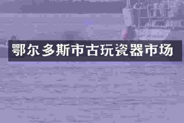 鄂尔多斯市古玩瓷器市场