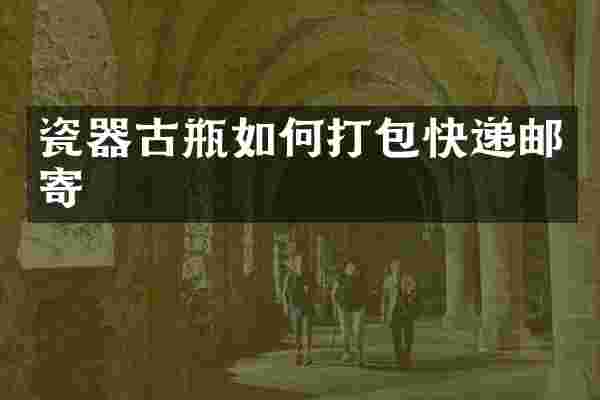 瓷器古瓶如何打包快递邮寄
