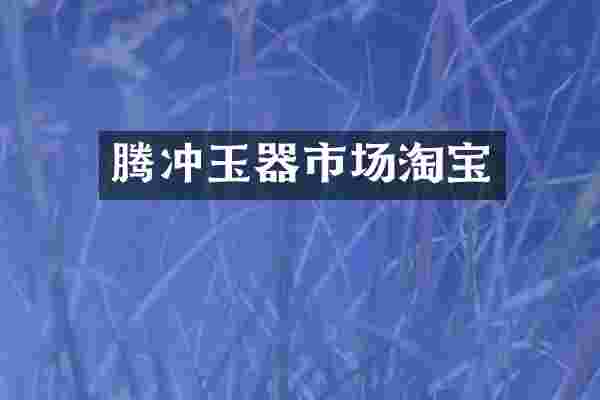 腾冲玉器市场淘宝
