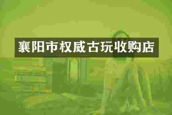 襄阳市权威古玩收购店