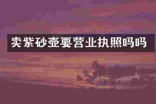 卖紫砂壶要营业执照吗吗