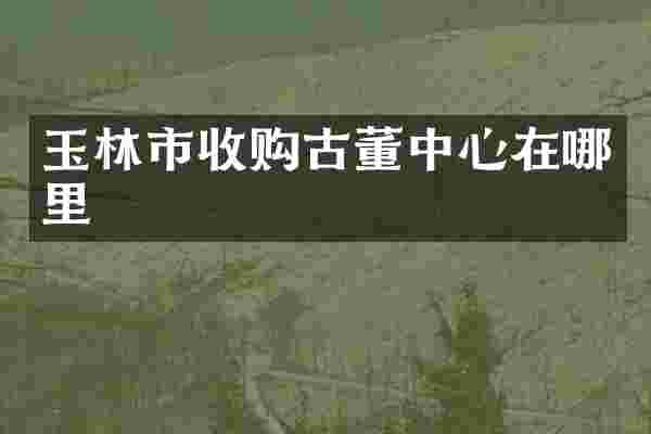 玉林市收购古董中心在哪里