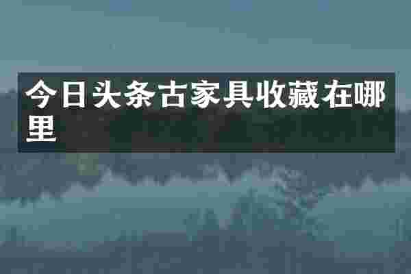 今日头条古家具收藏在哪里