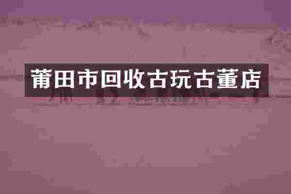 莆田市回收古玩古董店