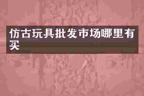 仿古玩具批发市场哪里有买