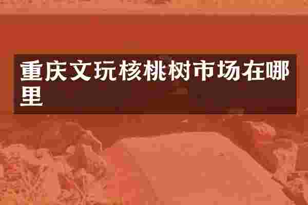 重庆文玩核桃树市场在哪里