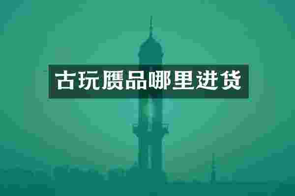 古玩赝品哪里进货