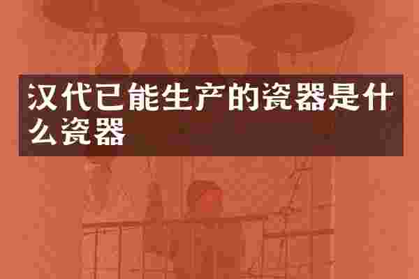 汉代已能生产的瓷器是什么瓷器