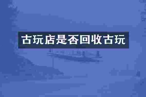 古玩店是否回收古玩