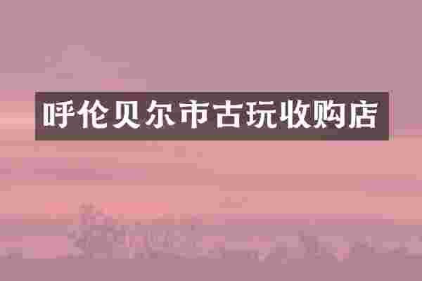 呼伦贝尔市古玩收购店