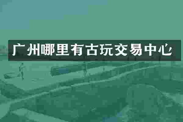 广州哪里有古玩交易中心