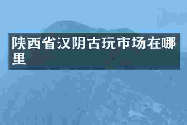 陕西省汉阴古玩市场在哪里