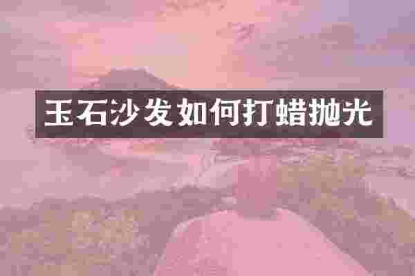 玉石沙发如何打蜡抛光