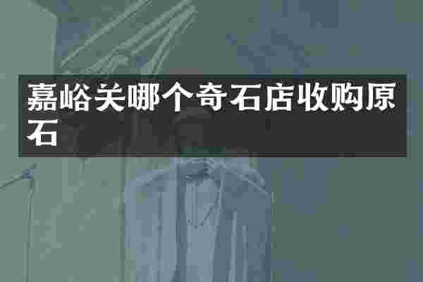 嘉峪关哪个奇石店收购原石