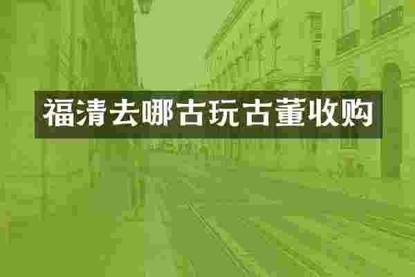 福清去哪古玩古董收购