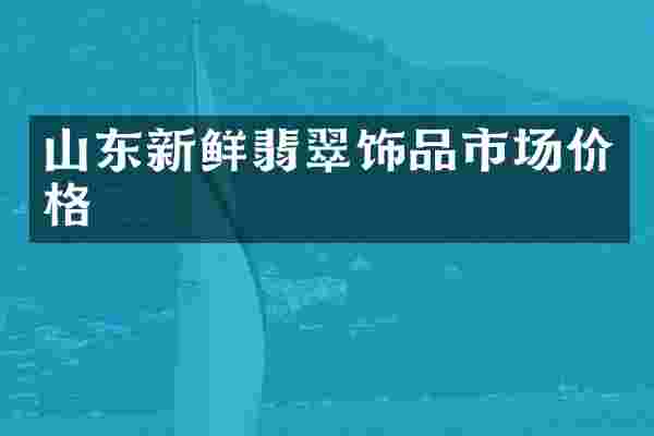 山东新鲜翡翠饰品市场价格